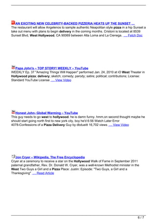 AN EXCITING NEW CELEBRITY-BACKED PIZZERIA HEATS UP THE SUNSET …
The restaurant will allow Angelenos to sample authentic Neapolitan style pizza in a hip Sunset a
take out menu with plans to begin delivery in the coming months. Cristoni is located at 8539
Sunset Blvd, West Hollywood, CA 90069 between Alta Loma and La Cienega. … Fetch Doc




   Papa John's – TOP STORY! WEEKLY – YouTube
WEEKLY Ep. 37 "Amazing Things Will Happen" performed Jan. 24, 2010 at iO West Theater in
Hollywood pizza; delivery; sketch; comedy; parody; satire; political; contributions; License:
Standard YouTube License … View Video




   Honest John- Global Warming – YouTube
This guy needs to go west to hollywood. he is damn funny. hmm,on second thought maybe he
should start going north first to new york city. boy he'd 6:56 Watch Later Error
4078-Confessions of a Pizza Delivery Guy by dbdueitt 16,702 views … View Video




   Jon Cryer – Wikipedia, The Free Encyclopedia
Cryer at a ceremony to receive a star on the Hollywood Walk of Fame in September 2011
paternal grandfather, Rev. Dr. Donald W. Cryer, was a well-known Methodist minister in the
West Two Guys a Girl and a Pizza Place: Justin: Episode: "Two Guys, a Girl and a
Thanksgiving" … Read Article




                                                                                          6/7
 