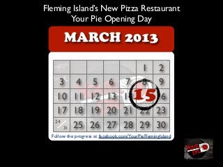 Fleming Island’s New Pizza Restaurant
       Your Pie Opening Day

       MARCH 2013

                                          2 1
     3 4 5 6                        7     9 8
    10 11 12 13                    14   15
                                         16
    17 18 19 20                    21 22 23
   24
      31 25 26 27                  28 29 30
          www.YourPie.com/FlemingIsland
  Follow the progress at facebook.com/YourPieFlemingIsland
 