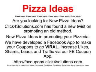Pizza Ideas
            Pizza Ideas Pizza Ideas Pizza Ideas Pizza Ideas Pizza Ideas Pizza Ideas

    Are you looking for New Pizza Ideas?
Click4Solutions.com has found a new twist on
           promoting an old method.
 New Pizza Ideas in promoting your Pizzeria.
We have developed a Facebook App to make
 your Coupons to go VIRAL. Increase Likes,
Shares, Leads and Traffic via our FB Coupon
                     App.
     http://fbcoupons.click4solutions.com
 Pizza Ideas, Pizza Ideas, Pizza Ideas, Pizza Ideas, Pizza Ideas, Pizza Ideas, Pizza Ideas, Pizza Ideas, Pizza Ideas
 