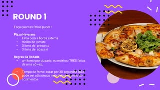 ROUND 1
Faça quantas fatias puder !
Pizza Havaiana
- Fatia com a borda externa
- molho de tomate
- 3 itens de presunto
- 3 itens de abacaxi
Regras da Rodada
- um forno por pizzaria: no máximo TRÊS fatias
de uma só vez;
- Tempo de forno: assar por 30 segundos (não
pode ser adicionado mais fatias no meio do
cozimento)
 