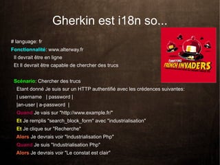 Gherkin est i18n so...
# language: fr
Fonctionnalité: www.alterway.fr
 Il devrait être en ligne
 Et Il devrait être capable de chercher des trucs


 Scénario: Chercher des trucs
  Etant donné Je suis sur un HTTP authentifié avec les crédences suivantes:
  | username | password |
  |an-user | a-password |
  Quand Je vais sur "http://www.example.fr/"
  Et Je remplis "search_block_form" avec "industrialisation"
  Et Je clique sur "Recherche"
  Alors Je devrais voir "Industrialisation Php"
  Quand Je suis "Industrialisation Php"
  Alors Je devrais voir "Le constat est clair"
 