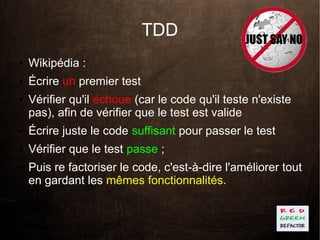 TDD
●   Wikipédia :
●   Écrire un premier test
●   Vérifier qu'il échoue (car le code qu'il teste n'existe
    pas), afin de vérifier que le test est valide
●   Écrire juste le code suffisant pour passer le test
●   Vérifier que le test passe ;
●   Puis re factoriser le code, c'est-à-dire l'améliorer tout
    en gardant les mêmes fonctionnalités.
 