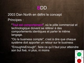 BDD
●   2003 Dan North en défini le concept
●   Principes :
    ●   "Tout est comportement", où le pôle commercial et
        technologique doivent se référer à des
        comportements identiques et parler le même
        langage.
    ●   "Où le business compte", c’est à dire que chaque
        système doit apporter un retour sur le business
    ●   "EnoughIsEnough", faire ce qu’il faut pour atteindre
        son but fixé, ni plus, ni moins
 