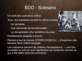 BDD : Scénario
●   On écrit des scénarios (story)
●   Tous les scénarios suivent le même modèle :
    ●   Un contexte
    ●   Une demande de fonctionnalité
    ●   La récupération d'un bénéfice (ou pas)
●   Parfaitement adaptée à Scrum
●   Permet à tout le monde (CP,DEV,COM,CLI...) d'exprimer des
    besoins dans même langage
●   Les scénarios servent de critères d'acceptations → une fois
    acceptés on est sûr que l'application se comporte comme ce
    qui a été défini dans les scénarios
 