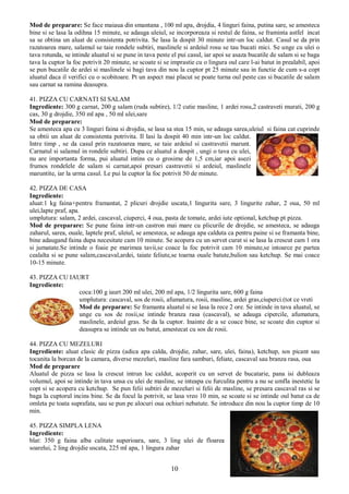 10
Mod de preparare: Se face maiaua din smantana , 100 ml apa, drojdia, 4 linguri faina, putina sare, se amesteca
bine si se lasa la odihna 15 minute, se adauga uleiul, se incorporeaza si restul de faina, se framinta astfel incat
sa se obtina un aluat de consistenta potrivita. Se lasa la dospit 30 minute intr-un loc caldut. Casul se da prin
razatoarea mare, salamul se taie rondele subtiri, maslinele si ardeiul rosu se tau bucati mici. Se unge cu ulei o
tava rotunda, se intinde aluatul si se pune in tava peste el pui casul, iar apoi se asaza bucatile de salam si se baga
tava la cuptor la foc potrivit 20 minute, se scoate si se imprastie cu o lingura oul care l-ai batut in prealabil, apoi
se pun bucatile de ardei si maslinele si bagi tava din nou la cuptor pt 25 minute sau in functie de cum s-a copt
aluatul daca il verifici cu o scobitoare. Pt un aspect mai placut se poate turna oul peste cas si bucatile de salam
sau carnat sa ramina deasupra.
41. PIZZA CU CARNATI SI SALAM
Ingrediente: 300 g carnat, 200 g salam (ruda subtire), 1/2 cutie masline, 1 ardei rosu,2 castraveti murati, 200 g
cas, 30 g drojdie, 350 ml apa , 50 ml ulei,sare
Mod de preparare:
Se amesteca apa cu 3 linguri faina si drojdia, se lasa sa stea 15 min, se adauga sarea,uleiul si faina cat cuprinde
sa obtii un aluat de consistenta potrivita. Il lasi la dospit 40 min intr-un loc caldut.
Intre timp , se da casul prin razatoarea mare, se taie ardeiul si castravetii marunt.
Carnatul si salamul in rondele subtiri. Dupa ce aluatul a dospit , ungi o tava cu ulei,
nu are importanta forma, pui aluatul intins cu o grosime de 1,5 cm,iar apoi asezi
frumos rondelele de salam si carnat,apoi presari castravetii si ardeiul, maslinele
maruntite, iar la urma casul. Le pui la cuptor la foc potrivit 50 de minute.
42. PIZZA DE CASA
Ingrediente:
aluat:1 kg faina+pentru framantat, 2 plicuri drojdie uscata,1 lingurita sare, 3 lingurite zahar, 2 oua, 50 ml
ulei,lapte praf, apa.
umplutura: salam, 2 ardei, cascaval, ciuperci, 4 oua, pasta de tomate, ardei iute optional, ketchup pt pizza.
Mod de preparare: Se pune faina intr-un castron mai mare cu plicurile de drojdie, se amesteca, se adauga
zaharul, sarea, ouale, laptele praf, uleiul, se amesteca, se adauga apa calduta ca pentru paine si se framanta bine,
bine adaugand faina dupa necesitate cam 10 minute. Se acopera cu un servet curat si se lasa la crescut cam 1 ora
si jumatate.Se intinde o foaie pe marimea tavii,se coace la foc potrivit cam 10 minute,se intoarce pe partea
cealalta si se pune salam,cascaval,ardei, taiate feliute,se toarna ouale batute,bulion sau ketchup. Se mai coace
10-15 minute.
43. PIZZA CU IAURT
Ingrediente:
coca:100 g iaurt 200 ml ulei, 200 ml apa, 1/2 lingurita sare, 600 g faina
umplutura: cascaval, sos de rosii, afumatura, rosii, masline, ardei gras,ciuperci.(tot ce vreti
Mod de preparare: Se framanta aluatul si se lasa la rece 2 ore. Se intinde in tava aluatul, se
unge cu sos de rosii,se intinde branza rasa (cascaval), se adauga cipercile, afumatura,
maslinele, ardeiul gras. Se da la cuptor. Inainte de a se coace bine, se scoate din cuptor si
deasupra se intinde un ou batut, amestecat cu sos de rosii.
44. PIZZA CU MEZELURI
Ingrediente: aluat clasic de pizza (adica apa calda, drojdie, zahar, sare, ulei, faina), ketchup, sos picant sau
tocanita la borcan de la camara, diverse mezeluri, masline fara samburi, feliate, cascaval sau branza rasa, oua
Mod de preparare
Aluatul de pizza se lasa la crescut intrun loc caldut, acoperit cu un servet de bucatarie, pana isi dubleaza
volumul, apoi se intinde in tava unsa cu ulei de masline, se inteapa cu furculita pentru a nu se umfla inestetic la
copt si se acopera cu ketchup. Se pun felii subtiri de mezeluri si felii de masline, se presara cascaval ras si se
baga la cuptorul incins bine. Se da focul la potrivit, se lasa vreo 10 min, se scoate si se intinde oul batut ca de
omleta pe toata suprafata, sau se pun pe alocuri oua ochiuri nebatute. Se introduce din nou la cuptor timp de 10
min.
45. PIZZA SIMPLA LENA
Ingrediente:
blat: 350 g faina alba calitate superioara, sare, 3 ling ulei de floarea
soarelui, 2 ling drojdie uscata, 225 ml apa, 1 lingura zahar
 