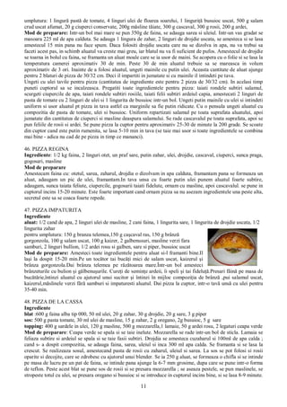 11
umplutura: 1 lingură pastă de tomate, 4 linguri ulei de floarea soarelui, 1 linguriţă busuioc uscat, 500 g salam
crud uscat afumat, 20 g ciuperci conservate, 200g măsline tăiate, 300 g cascaval, 300 g rosii, 200 g ardei,
Mod de preparare: Intr-un bol mai mare se pun 350g de faina, se adauga sarea si uleiul. Intr-un vas gradat se
masoara 225 ml de apa calduta. Se adauga 1 lingura de zahar, 2 linguri de drojdie uscata, se amesteca si se lasa
amestecul 15 min pana nu face spum. Daca folositi drojdie uscata care nu se dizolva in apa, nu va trebui sa
faceti acest pas, in schimb aluatul va creste mai greu, iar blatul nu va fi suficient de pufos. Amestecul de drojdie
se toarna in bolul cu faina, se framanta un aluat moale care se ia usor de maini. Se acopera cu o folie si se lasa la
temperatura camerei aproximativ 30 de min. Peste 30 de min aluatul trebuie sa se mareasca in volum
aproximativ de 3 ori. Inainte de a folosi aluatul, ungeti mainile cu putin ulei. Aceasta cantitate de aluat ajunge
pentru 2 blaturi de pizza de 30/32 cm. Deci il impartiti in jumatate si cu mainile il intindeti pe tava.
Ungeti cu ulei tavile pentru pizza (cantitatea de ingrediente este pentru 2 pizza de 30/32 cm). In acelasi timp
puneti cuptorul sa se incalzeasca. Pregatiti toate ingredientele pentru pizza: taiati rondele subtiri salamul,
scurgeti ciupercile de apa, taiati rondele subtiri rosiile, taiati felii subtiri ardeiul capia, amestecati 2 linguri de
pasta de tomate cu 2 linguri de ulei si 1 lingurita de busuioc intr-un bol. Ungeti putin mainile cu ulei si intindeti
uniform si usor aluatul pt pizza in tava astfel ca marginile sa fie putin ridicate. Cu o pensula ungeti aluatul cu
compozitia de pasta de tomate, ulei si busuioc. Uniform repartizati salamul pe toata suprafata aluatului, apoi
jumatate din cantitatea de ciuperci si masline deaspura salamului. Se rade cascavalul pe toata suprafata, apoi se
pun feliile de rosii si ardei. Se pune pizza la cuptor pentru aproximativ 25-30 de minute la 200 grade. Se scoate
din cuptor cand este putin rumenita, se lasa 5-10 min in tava (se taie mai usor si toate ingredientele se combina
mai bine - adica nu cad de pe pizza in timp ce mananci).
46. PIZZA REGINA
Ingrediente: 1/2 kg faina, 2 linguri otet, un praf sare, putin zahar, ulei, drojdie, cascaval, ciuperci, sunca praga,
gogosari, masline
Mod de preparare
Amestecam faina cu: otetul, sarea, zaharul, drojdia o dizolvam in apa calduta, framantam pana se formeaza un
aluat, adaugam un pic de ulei, framantam.In tava unsa cu foarte putin ulei punem aluatul foarte subtire,
adaugam, sunca taiata feliute, ciupercile, gogosarii taiati fidelute, ornam cu masline, apoi cascavalul. se pune in
cuptorul incins 15-20 minute. Este foarte important cand ornam pizza sa nu asezam ingredientele una peste alta,
secretul este sa se coaca foarte repede.
47. PIZZA IMPATURITA
Ingrediente
aluat: 1/2 cand de apa, 2 linguri ulei de masline, 2 cani faina, 1 lingurita sare, 1 lingurita de drojdie uscata, 1/2
lingurita zahar
pentru umplutura: 150 g branza telemea,150 g caşcaval ras, 150 g brânză
gorgonzola, 100 g salam uscat, 100 g kaizer, 2 galbenusuri, masline verzi fara
samburi, 2 linguri bullion, 1/2 ardei rosu si galben, sare si piper, busuioc uscat
Mod de preparare: Amesteci toate ingredientele pentru aluat si-l framanti bine.Il
laşi la dospit 15-20 min.Pe un tocător tai bucăţi mici de salam uscat, kaizerul şi
brânza gorgonzola.Dai brânza telemea pe răzătoarea mare.Într-un bol amesteci
brânzeturile cu bulion şi gălbenuşurile. Cureţi de seminţe ardeii, îi speli şi tai fideluţă.Presari făină pe masa de
bucătărie,întinzi aluatul cu ajutorul unui sucitor şi întinzi în mijloc compoziţia de brânză ,pui salamul uscat,
kaizerul,măslinele verzi fără samburi si impaturesti aluatul. Dai pizza la cuptor, intr-o tavă unsă cu ulei pentru
35-40 min.
48. PIZZA DE LA CASSA
Ingrediente
blat :600 g faina alba tip 000, 50 ml ulei, 20 g zahar, 30 g drojdie, 20 g sare, 3 g piper
sos: 500 g pasta tomate, 30 ml ulei de masline, 15 g zahar, 2 g oregano, 2g busuioc, 5 g sare
topping: 400 g sardele in ulei, 120 g masline, 500 g mozzarella,1 lamaie, 50 g ardei rosu, 2 legaturi ceapa verde
Mod de preparare: Ceapa verde se spala si se taie inelute. Mozzarella se rade intr-un bol de sticla. Lamaia se
feliaza subtire si ardeiul se spala si se taie fasii subtiri. Drojdia se amesteca cuzaharul si 100ml de apa calda ;
cand s- a dospit compozitia, se adauga faina, sarea, uleiul si inca 300 ml apa calda. Se framanta si se lasa la
crescut. Se realizeaza sosul, amestecand pasta de rosii cu zaharul, uleiul si sarea. La sos se pot folosi si rosii
oparite si decojite, care se zdrobesc cu ajutorul unui blender. Se ia 250 g aluat, se formeaza o chifla si se intinde
pe masa de lucru pe un pat de faina, se intinde pana ajunge la 6-7 mm grosime, dupa care se pune intr-o forma
de teflon. Peste acest blat se pune sos de rosii si se presara mozzarella ; se aseaza pestele, se pun maslinele, se
stropeste totul cu ulei, se presara oregano si busuioc si se introduce in cuptorul incins bine, si se lasa 8-9 minute.
 