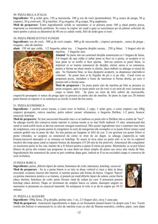 12
49. PIZZA BELLA ITALIA
Ingrediente: 50 g ardei gras, 150 g mozzarela, 100 g sos de rosii (pommodora), 50 g sunca de praga, 50 g
ciuperci, 50 g crenvusti, 30 g masline, 10 g oregano, 30 g ceapa, 50 g anghinare.
Mod de preparare: Toate ingredientele solide se maruntesc si se presara peste 180 g aluat pentru pizza,
impreuna cu mirodeniile preferate. Se coace in cuptor iar cand e gata se asezoneaza pe un platou suficient de
mare pentru o pizza cu diametrul de 40 cm cu salata verde, felii de ardei gras si rosii.
50. PIZZA PROSCIUTTO E FUNGHI
Ingrediente: sos de rosii, 500 g de rosii coapte, 400 g de mozzarella , ciuperci proaspete , sunca de praga ,
oregano , ulei de masline
aluat 150 ml apa calda, 1/2 lingurita zahar tos, 1 lingurita drojdie uscata , 250 g faina, 3 linguri ulei de
masline, 1 lingurita sare
Aluatul: Se pune intr-un castronel drojdia amestecata cu 1 lingura de faina,
3-4 linguri de apa calda si zahar pana se face ca o pasta, se acopera si se
lasa pana se se umfla si face spuma. Intr-un castron se pune faina, in
mijlocul ei se toarna amestecul de drojdie, uleiul, sarea si se amesteca,
pentru a forma un aluat moale si elastic, daca trebuie se adauga si restul de
apa. Se framanta bine, se lasa deoparte acoperit, sa dospeasca marindu-si
volumul. Se poate lasa si la frigider de pe o zi pe alta. Cand vrem sa
preparam pizza, intindem o foaie de marimea si forma dorita, pe care o
punem intr-o forma unsa.
Mod de preparare : Se pune putin ulei de masline pe blat se presara cu
putin oregano, apoi se pune putin sos de rosii si un strat de rosii curatate de
coaja si taiate felii. Se pune un strat de felii subtiri de mozzarella,
ciupercile proaspete si sunca de praga apoi se presara cu putin ulei de masline. Se pune la copt cca 20 minute
pana branza se topeste si se amesteca cu rosiile si totul devine auriu.
51. PIZZA ECONOMICA
Ingrediente: 1 pachet carne tocata, o cutie rosii in bulion, 2 cepe, 1 ardei gras, o cutie ciuperci sau 200g
ciuperci proaspete, cateva masline, putin salam/ carnat/ afumatura, o lingurita Delikat, 1-2 paini, branza/
cascaval, ketchup
Mod de preparare: Se taie zarzavatul bucatele mici si se inabusa cu putin ulei si Delikat intr-o cratita de "tuci".
Se adauga rosiile din conserva taiate marunt si carnea tocata si se mai fierb inabusit 15 min, amestecand din
cand in cand astfel incat sa devina oarecum omogen amestecul. Din aceste ingrediente iese o cantitate mai mare
de umplutura, care se poate pastra la congelator in cutii de margarina (de exemplu) si se poate folosi atunci cand
suntem grabiti sau in pana de idei. Se taie painea pe lungime in felii de cca. 2 cm grosime (se poate folosi si
paine rotunda), se acopera cu amestecul de carne in strat de un deget, se adauga ciupercile, se rade
branza/cascaval deasupra si se orneaza cu ketchup. Se asaza in tava unsa cu putin ulei si se tin in cuptorul
incalzit din timp pana cand se topeste branza de deasupra (15-20 min la foc potrivit). Amestecul din congelator
se incalzeste putin la foc mic inainte de a fi folosit pentru a putea fi intins pe paine. Bineinteles ca se pot folosi
blaturi de pizza din comert sau preparate in casa dintr-un aluat simplu de paine sau orice alta reteta de blat.
Ingredientele din amestecul de carne se pot combina dupa gust, indicat ar fi sa nu excludeti ceapa si conserva de
rosii in bulion.
52.PIZZA BARCA
Ingrediente: paine, diferite tipuri de salam, bastonase de crab, maioneza, ketchup, cascaval.
Mod de preparare : Se ia o paine baton si se taie in doua vertical si inca o data in doua
orizontal, scoatem miezul din interior si ramine painea sub forma de barca. Ungem "barca"
cu putina maioneza pentru a se inmuia, si punem pe rand diferite tipuri de salam, carne fiarta
(daca dorim), batonase de crab; peste fiecare rand de salam pe care il presaram punem
ketchup (daca dorim). Dupa ce terminam de umplut barca cu salam, deasupra ungem cu
maioneza si presaram cu cascaval maruntit. Se aranjeaza in rola si se da la cuptor pe 10-15
minute.
53. PIZZA LA ALEGERE
Ingrediente: 500g faina, 20 g drojdie, putina sare, 1 ou, 2-3 linguri ulei, circa 1 cana apa.
Mod de preparare: Amestecati ingredientele si dupa ce ati framantat aluatul lasati-l la dospit cam 3 ore. Tocati
rosiile din bulion si amestecati-le cu ulei de masline (sau cu ulei de floarea-soarelui), cimbru, piper, sare dupa
 