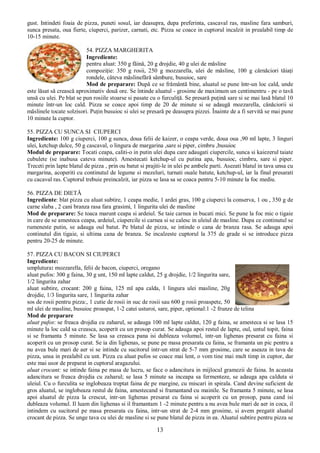 13
gust. Intindeti foaia de pizza, puneti sosul, iar deasupra, dupa preferinta, cascaval ras, masline fara samburi,
sunca presata, oua fierte, ciuperci, parizer, carnati, etc. Pizza se coace in cuptorul incalzit in prealabil timp de
10-15 minute.
54. PIZZA MARGHERITA
Ingrediente:
pentru aluat: 350 g făină, 20 g drojdie, 40 g ulei de măsline
compoziţie: 350 g rosii, 250 g mozzarella, ulei de măsline, 100 g cârnăciori tăiaţi
rondele, câteva măslinefără sâmbure, busuioc, sare
Mod de preparare: După ce se frământă bine, aluatul se pune într-un loc cald, unde
este lăsat să crească aproximativ două ore. Se întinde aluatul - grosime de maximum un centimentru - pe o tavă
unsă cu ulei. Pe blat se pun rosiile stoarse si pasate cu o furculiţă. Se presară puţină sare si se mai lasă blatul 10
minute într-un loc cald. Pizza se coace apoi timp de 20 de minute si se adaugă mozzarella, cânăciorii si
măslinele tocate solzisori. Puţin busuioc si ulei se presară pe deasupra pizzei. Înainte de a fi servită se mai pune
10 minute la cuptor.
55. PIZZA CU SUNCA SI CIUPERCI
Ingrediente: 100 g ciuperci, 100 g sunca, doua felii de kaizer, o ceapa verde, doua oua ,90 ml lapte, 3 linguri
ulei, ketchup dulce, 50 g cascaval, o lingura de margarina ,sare si piper, cimbru ,busuioc
Modul de preparare: Tocati ceapa, caliti-o in putin ulei dupa care adaugati ciupercile, sunca si kaiezerul taiate
cubulete (se inabusa cateva minute). Amestecati ketchup-ul cu putina apa, busuioc, cimbru, sare si piper.
Treceti prin lapte blatul de pizza , prin ou batut si prajiti-le in ulei pe ambele parti. Asezati blatul in tava unsa cu
margarina, acoperiti cu continutul de legume si mezeluri, turnati ouale batute, ketchup-ul, iar la final presarati
cu cacaval ras. Cuptorul trebuie preincalzit, iar pizza se lasa sa se coaca pentru 5-10 minute la foc mediu.
56. PIZZA DE DIETĂ
Ingrediente: blat pizza cu aluat subtire, 1 ceapa medie, 1 ardei gras, 100 g ciuperci la conserva, 1 ou , 350 g de
carne slaba , 2 cani branza rasa fara grasimi, 1 lingurita ulei de masline
Mod de preparare: Se toaca marunt ceapa si ardeiul. Se taie carnea in bucati mici. Se pune la foc mic o tigaie
in care de se amesteca ceapa, ardeiul, ciupercile si carnea si se calesc in uleiul de masline. Dupa ce continutul se
rumeneste putin, se adauga oul batut. Pe blatul de pizza, se intinde o cana de branza rasa. Se adauga apoi
continutul din tigaie, si ultima cana de branza. Se incalzeste cuptorul la 375 de grade si se introduce pizza
pentru 20-25 de minute.
57. PIZZA CU BACON SI CIUPERCI
Ingrediente:
umplutura: mozzarella, felii de bacon, ciuperci, oregano
aluat pufos: 300 g faina, 30 g unt, 150 ml lapte caldut, 25 g drojdie, 1/2 lingurita sare,
1/2 lingurita zahar
aluat subtire, crocant: 200 g faina, 125 ml apa calda, 1 lingura ulei masline, 20g
drojdie, 1/3 lingurita sare, 1 lingurita zahar
sos de rosii pentru pizza:, 1 cutie de rosii in suc de rosii sau 600 g rosii proaspete, 50
ml ulei de masline, busuioc proaspat, 1-2 catei usturoi, sare, piper, optional:1 -2 frunze de telina
Mod de preparare
aluat pufos: se freaca drojdia cu zaharul, se adauga 100 ml lapte caldut, 120 g faina, se amesteca si se lasa 15
minute la loc cald sa creasca, acoperit cu un prosop curat. Se adauga apoi restul de lapte, oul, untul topit, faina
si se framanta 5 minute. Se lasa sa creasca pana isi dubleaza volumul, intr-un lighenas presarat cu faina si
acoperit cu un prosop curat. Se ia din lighenas, se pune pe masa presarata cu faina, se framanta un pic pentru a
nu avea bule mari de aer si se intinde cu sucitorul intr-un strat de 5-7 mm grosime, care se aseaza in tava de
pizza, unsa in prealabil cu unt. Pizza cu aluat pufos se coace mai lent, o vom tine mai mult timp in cuptor, dar
este mai usor de preparat in cuptorul aragazului.
aluat crocant: se intinde faina pe masa de lucru, se face o adancitura in mijlocul gramezii de faina. In aceasta
adancitura se freaca drojdia cu zaharul; se lasa 5 minute sa inceapa sa fermenteze, se adauga apa calduta si
uleiul. Cu o furculita se inglobeaza treptat faina de pe margine, cu miscari in spirala. Cand devine suficient de
gros aluatul, se inglobeaza restul de faina, amestecand si framantand cu mainile. Se framanta 5 minute, se lasa
apoi aluatul de pizza la crescut, intr-un lighenas presarat cu faina si acoperit cu un prosop, pana cand isi
dubleaza volumul. Il luam din lighenas si il framantam 1 -2 minute pentru a nu avea bule mari de aer in coca, il
intindem cu sucitorul pe masa presarata cu faina, intr-un strat de 2-4 mm grosime, si avem pregatit aluatul
crocant de pizza. Se unge tava cu ulei de masline si se pune blatul de pizza in ea. Aluatul subtire pentru pizza se
 