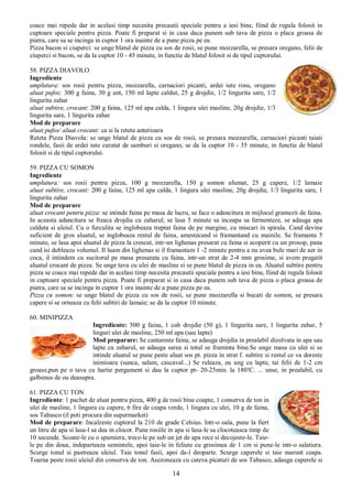 14
coace mai repede dar in acelasi timp necesita precautii speciale pentru a iesi bine, fiind de regula folosit in
cuptoare speciale pentru pizza. Poate fi preparat si in casa daca punem sub tava de pizza o placa groasa de
piatra, care sa se incinga in cuptor 1 ora inainte de a pune pizza pe ea.
Pizza bacon si ciuperci: se unge blatul de pizza cu sos de rosii, se pune mozzarella, se presara oregano, felii de
ciuperci si bacon, se da la cuptor 10 - 45 minute, in functie de blatul folosit si de tipul cuptorului.
58. PIZZA DIAVOLO
Ingrediente
umplutura: sos rosii pentru pizza, mozzarella, carnaciori picanti, ardei iute rosu, oregano
aluat pufos: 300 g faina, 30 g unt, 150 ml lapte caldut, 25 g drojdie, 1/2 lingurita sare, 1/2
lingurita zahar
aluat subtire, crocant: 200 g faina, 125 ml apa calda, 1 lingura ulei masline, 20g drojdie, 1/3
lingurita sare, 1 lingurita zahar
Mod de preparare
aluat pufos/ aluat crocant: ca si la reteta anterioara
Reteta Pizza Diavola: se unge blatul de pizza cu sos de rosii, se presara mozzarella, carnaciori picanti taiati
rondele, fasii de ardei iute curatat de samburi si oregano, se da la cuptor 10 - 35 minute, in functie de blatul
folosit si de tipul cuptorului.
59. PIZZA CU SOMON
Ingrediente
umplutura: sos rosii pentru pizza, 100 g mozzarella, 150 g somon afumat, 25 g capere, 1/2 lamaie
aluat subtire, crocant: 200 g faina, 125 ml apa calda, 1 lingura ulei masline, 20g drojdie, 1/3 lingurita sare, 1
lingurita zahar
Mod de preparare
aluat crocant pentru pizza: se intinde faina pe masa de lucru, se face o adancitura in mijlocul gramezii de faina.
In aceasta adancitura se freaca drojdia cu zaharul; se lasa 5 minute sa inceapa sa fermenteze, se adauga apa
calduta si uleiul. Cu o furculita se inglobeaza treptat faina de pe margine, cu miscari in spirala. Cand devine
suficient de gros aluatul, se inglobeaza restul de faina, amestecand si framantand cu mainile. Se framanta 5
minute, se lasa apoi aluatul de pizza la crescut, intr-un lighenas presarat cu faina si acoperit cu un prosop, pana
cand isi dubleaza volumul. Il luam din lighenas si il framantam 1 -2 minute pentru a nu avea bule mari de aer in
coca, il intindem cu sucitorul pe masa presarata cu faina, intr-un strat de 2-4 mm grosime, si avem pregatit
aluatul crocant de pizza. Se unge tava cu ulei de masline si se pune blatul de pizza in ea. Aluatul subtire pentru
pizza se coace mai repede dar in acelasi timp necesita precautii speciale pentru a iesi bine, fiind de regula folosit
in cuptoare speciale pentru pizza. Poate fi preparat si in casa daca punem sub tava de pizza o placa groasa de
piatra, care sa se incinga in cuptor 1 ora inainte de a pune pizza pe ea.
Pizza cu somon: se unge blatul de pizza cu sos de rosii, se pune mozzarella si bucati de somon, se presara
capere si se orneaza cu felii subtiri de lamaie; se da la cuptor 10 minute.
60. MINIPIZZA
Ingrediente: 500 g faina, 1 cub drojdie (50 g), 1 lingurita sare, 1 lingurita zahar, 5
linguri ulei de masline, 250 ml apa (sau lapte)
Mod preparare: Se cantareste faina, se adauga drojdia in prealabil dizolvata in apa sau
lapte cu zaharul, se adauga sarea si totul se framinta bine.Se unge masa cu ulei si se
intinde aluatul se pune peste aluat sos pt. pizza in strat f. subtire si restul ce va doreste
inimioara (sunca, salam, cascaval...) Se ruleaza, eu ung cu lapte, tai felii de 1-2 cm
groase,pun pe o tava cu hartie pergament si dau la cuptor pt- 20-25min. la 180!C. ... unse, in prealabil, cu
galbenus de ou deasupra.
61. PIZZA CU TON
Ingrediente: 1 pachet de aluat pentru pizza, 400 g de rosii bine coapte, 1 conserva de ton in
ulei de masline, 1 lingura cu capere, 6 fire de ceapa verde, 1 lingura cu ulei, 10 g de faina,
sos Tabasco (il poti procura din supermarket)
Mod de preparare: Incalzeste cuptorul la 210 de grade Celsius. Intr-o oala, pune la fiert
un litru de apa si lasa-l sa dea in clocot. Pune rosiile in apa si lasa-le sa clocoteasca timp de
10 secunde. Scoate-le cu o spumiera, trece-le pe sub un jet de apa rece si decojeste-le. Taie-
le pe din doua, indeparteaza semintele, apoi taie-le in feliute cu grosimea de 1 cm si pune-le intr-o salatiera.
Scurge tonul si pastreaza uleiul. Taie tonul fasii, apoi da-l deoparte. Scurge caperele si taie marunt ceapa.
Toarna peste rosii uleiul din conserva de ton. Asezoneaza cu cateva picaturi de sos Tabasco, adauga caperele si
 