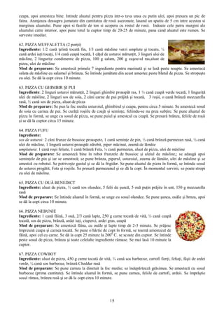 15
ceapa, apoi amesteca bine. Intinde aluatul pentru pizza intr-o tava unsa cu putin ulei, apoi presara un pic de
faina. Aranjeaza deasupra jumatate din cantitatea de rosii asezonate, lasand un spatiu de 5 cm intre acestea si
marginea aluatului. Pune apoi si fasiile de ton si acopera cu restul de rosii. Indoaie cele patru margini ale
aluatului catre interior, apoi pune totul la cuptor timp de 20-25 de minute, pana cand aluatul este rumen. Se
serveste imediat.
62. PIZZA MUFFALETTA (2 porţii)
Ingrediente: 1/2 cană ţelină tocată fin, 1/3 cană măsline verzi umplute şi tocate, ¼
cană ardei iuţi tocaţi, 1/4 cană ceapă tocată, 1 căţel de usturoi mărunţit, 3 linguri ulei de
măsline, 2 linguriţe condimente de pizza, 100 g salam, 200 g caşcaval ras,aluat de
pizza, ulei de măsline
Mod de preparare: Se amestecă primele 7 ingrediente pentru marinată şi se lasă peste noapte. Se amestecă
salata de măsline cu salamul şi brânza. Se întinde jumătate din acest amestec peste blatul de pizza. Se stropeşte
cu ulei. Se dă la copt circa 10 minute.
63. PIZZA CU GHIMBIR ŞI PUI
Ingrediente: 2 linguri usturoi mărunţit, 2 linguri ghimbir proaspăt ras, 1 ½ cană ceapă verde tocată, 1 linguriţă
ulei de măsline, 2 linguri sos de soia, 2 căni carne de pui prăjită şi tocată, 3 roşii, o cană brânză mozzarella
rasă, ½ cană sos de pizza, aluat de pizza
Mod de preparare: Se pun la foc mediu usturoiul, ghimbirul şi ceapa, pentru circa 5 minute. Se amestecă sosul
de soia cu carnea de pui. Se curăţă roşiile de coajă şi seminţe, feliindu-se nu prea subţire. Se pune aluatul de
pizza în formă, se unge cu sosul de pizza, se pune puiul şi amestcul cu ceapă. Se presară brânza, feliile de roşii
şi se dă la cuptor circa 15 minute.
64. PIZZA FUFU
Ingrediente:
sos de usturoi: 2 căni frunze de busuioc proaspete, 1 cană seminţe de pin, ½ cană brânză parmezan rasă, ½ cană
ulei de măsline, 1 lingură usturoi proaspăt zdrobit, piper măcinat, zeamă de lămâie
umplutura: 1 cană roşii feliate, 1 cană brânză Feta, ½ cană parmezan, aluat de pizza, ulei de măsline
Mod de preparare: Se amestecă bine în robot frunzele de busuioc şi uleiul de măsline,; se adaugă apoi
seminţele de pin şi iar se amestecă; se pune brânza, piperul, usturoiul, zeama de lămâie, ulei de măsline şi se
amestcă cu robotul. Se potriveşte gustul şi se dă la frigider. Se pune aluatul de pizza în formă, se întinde sosul
de usturoi pregătit, Feta şi roşiile. Se presară parmezanul şi se dă la copt. În momentul servirii, se poate stropi
cu ulei de măsline.
65. PIZZA CU OUĂ BENEDICT
Ingrediente: aluat de pizza, ½ cană sos olandez, 5 felii de şuncă, 5 ouă puţin prăjite în unt, 150 g mozzarella
rasă
Mod de preparare: Se întinde aluatul în formă, se unge cu sosul olandez. Se pune şunca, ouăle şi brnza, apoi
se dă la copt circa 10 minute.
66. PIZZA NEBUNIE
Ingrediente: 1 cană făină, 3 ouă, 2/3 cană lapte, 250 g carne tocată de vită, ½ cană ceapă
tocată, sos de pizza, brânză, ardei iuţi, ciuperci, ardei gras, ceapă
Mod de preparare: Se amestecă făina, cu ouăle şi lapte timp de 2-3 minute. Se prăjesc
împreună ceapa şi carnea tocată. Se pune o hârtie de copt în formă, se toarnă amestecul de
făină, apoi cel cu carne. Se dă la copt 25 minute la 2000
C. se scoate din cuptor. Se întinde
peste sosul de pizza, brânza şi toate celelalte ingrediente rămase. Se mai lasă 10 minute la
cuptor.
67. PIZZA COWBOY
Ingrediente: aluat de pizza, 450 g carne tocată de vită, ¾ cană sos barbecue, cartofi fierţi, feliaţi, fâşii de ardei
verde, ¼ cană sos barbecue, brânză Cheddar rasă
Mod de preparare: Se pune carnea la dinstuit la foc mediu; se îndepărtează grăsimea. Se amestecă cu sosul
barbecue (prima cantitate). Se întinde aluatul în formă, se pune carnea, feliile de cartofi, ardeii. Se împrăştie
sosul rămas, brânza rasă şi se dă la copt circa 10 minute.
 