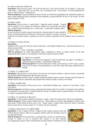 16
68. PIZZA CHICAGO UMPLUTĂ
Ingrediente: aluat de pizza moale, 170 g felii de ardei iute, 170 g felii de cârnat, 225 g ciuperci, 1 ardei gras
verde feliat, 1 ceapă roşie felii, sos de pizza, 225 g mozzarella rasă, 1 cană ricotta, 1/8 cană condimente de
pizza, 2 căţei de usturoi, 1 linguriţă sare
Mod de preparare: Se pune jumătate de aluat în formă. Se întind toate ingredientele de umplutură amintite. Se
pune a doua jumătate de aluat, prinzându-se bine marginile, ca pentru plăcintă. Se taie ce este în plus. Se dă la
copt 45 minute la 1700
C.
69. PIZZA ALBĂ
Ingrediente: aluat de pizza, o ceapă feliată, 1 linguriţă usturoi mărunţit, 1 lingură
ulei de măsline, 225 g amestec de brânzeturi italiene rase (mozzarella, provolone
etc), 1 lingură busuioc proaspăt tocat, 1 cană ricotta, ½ cană spanac congelat, opărit
Mod de preparare
Se trec prin ulei de măsline ceapa şi usturoiul să se înmoaie puţin. Se pune aluatul în
formă, se întinde amestecul de brânză şi se dă la copt 5 minute. Se scoate, se presară
busuiocul. Se amestcă ceapa cu spanacul şi ricotta. Se întinde compoziţia în tavă, dându-se încă 10 minute la
copt.
70. PIZZA CU SUSUL ÎN JOS
Ingrediente:
umplutura:450 g carne de vită/ porc tocată şi dinstuită, 1 cană brânză Cheddar rasă, 1 cană mozzarella rasă, sos
de pizza, şuncă, ardei
crusta de “aluat”: 2 ouă, 1 cană lapte, o cană făină
Mod de preparare: Se întind ingreidentele pentru umplutură în formă, în ordinea dorită. Se bat bine
ingredientele pentru aluat şi se toarnă peste. Se dă totul la copt 30 minute la 2000
C.
71. PIZZA CU CARTOFI
Ingrediente: 1/3 cană unt sau margarină, 3 căni de cartofi raşi, sare, piper, 4 ouă bătute, ½
cană şuncă feliată şi prăjită, ½ cană brânză Ceddar rasă
Mod de preparare: Se toarnă ouăle peste cartofi, se pune şunca şi se dă la copt, cu capac,
timp de 10-12 minute. Se presară brânza, se mai dă la cuptor fără capac, până brânza s-a
înmuiat.
72. PIZZA CU ARDEI COPT
Ingrediente: aluat de pizza, sos de usturoi (1/4 cană ulei extravigin de măsline, 4 căţei de usturoi), mozzarella
rasă, brânză albastră Gorgonzolla, fâşii de ardei roşu copt
Mod de preparare: Sosul de usturoi se obţine turnând în blender uleiul cu usturoi. Se pune aluatul în formă. Se
întinde sosul de usturoi, mozzarella, apoi Gorgonzolla şi fâşiile de ardei. Se coace 8-10 minute.
73. PIZZA SLOPPY JOE
Ingrediente: aluat de pizza, 450 g carne de vită, 1 cană brânză Cheddar rasă, 1 cană sos, 2 roşii feliate, 2 cepe
verzi feliate
Mod de preparare: Se dinstuie carnea, amestecând din când în când, la foc mediu. Se scurge de orice grăsime.
Se amestecă cu sosul de pizza. Se întinde aluatul în formă. Se întinde carnea, se presară brânza. Se coace cam
15 minute. Se presară roşiile şi ceapa.
74. PIZZA CU CEAPĂ ŞI CAŞCAVAL
Ingrediente: 1 blat de pizza (cumparat am folosit), 1 ceapa, 1 ardei, 50 g salam uscat, 100 g cascaval,ketchup
Mod de preparare: Taiem ceapa si ardeiul solzisori. Calim ceapa cca 2 minute, apoi adaugam si ardeiul si mai
calim putin. Punem blatul de pizza intr-o tava. Punem ceapa si ardeiul calite, bucati de salam si deasupra
punem casacvalul ras. Se da la cuptor 12- 15 minute. Servim cu ketchup.
75. PIZZA FARA BLAT, CU CARNACIORI
Ingrediente: 4 oua, 4 linguri de faina, 3 linguri de ulei, carnati, cascaval, (cam cate
150g de fiecare) ciuperci, ardei sau un gogosar, masline, ardei iute, ketchup, cascaval
ras, deasupra busuioc
Mod de preparare: Se bat ouale bine, se adauga faina si uleiul si se amesteca bine.
Carnatii si ardeiul se taie in bucatele mici, branza se da prin razatoare
si se adauga peste ouale cu faina. Puneti putina sare (daca branza si maslinele nu sunt
 