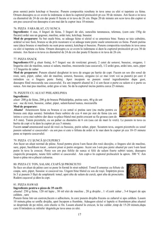 17
prea sarate) putin ketchup si busuioc. Punem compozitia rezultata in tava unsa cu ulei si tapetata cu faina.
Ornam deasupra cu ce avem la indemana si dam la cuptorul preincalzit pt cca 30 de minute. Am facut-o in tava
cu diametrul de 24 de cm dar poate fi facuta si in tava de 26 cm. Dupa 20 de minute am scos tava din cuptor si
am pus cascaval ras deasupra si am mai dat la cuptor inca 10 minute.
76. PIZZA FARA BLAT, CU SUNCA
Ingrediente: 4 oua, 4 linguri de faina, 3 linguri de ulei, sunculita taraneasca, telemea, (cam cate 150g de
fiecare) ardei sau un gogosar, masline, ardei iute, ketchup, busuioc
Mod de preparare: Se bat ouale bine, se adauga faina si uleiul si se amesteca bine. Sunca se taie cubulete,
ardeiul se taie fasii, branza se da prin razatoare si se adauga toate peste ouale amestecate cu faina. Puneti putina
sare (daca branza si maslinele nu sunt prea sarate), ketchup si busuioc. Punem compozitia rezultata in tava unsa
cu ulei si tapetata cu faina. Ornam deasupra cu ce avem la indemana si dam la cuptorul preincalzit pt cca 30 de
minute. Am facut-o in tava cu diametrul de 24 de cm dar poate fi facuta si in tava de 26 cm.
77. PIZZA SNACK
Ingrediente:450 g aluat foetaj, 6-7 linguri suc de rosii(mai grosut), 2 catei de usturoi, busuioc, oregano, 1
lingurita ulei de masline, sunca si salam, masline, mozzarela (sau cascaval), 1/2 ardei gras, ardei iute, sare, piper
1/2 lingurita de zahar
Mod de preparare: Punem aluatul dezghetat in tava de aragaz pe hartie de copt. Facem un sos din sosul de
rosii, sare, piper, zahar, ulei de masline, usturoi, busuioc, oregano (si ce mai vreti voi sa puneti) pe care il
intindem cu o lingura peste foetaj. Apoi incepem sa punem restul ingredientelor dupa gust,
deasupra fiind mozzarela sau cascavalul. Eu am impartit aluatul in 2 si am facut o parte cu salam si o parte cu
sunca. Am mai pus masline, ardei gras si iute. Se da la cuptorul incins pentru curca 25 minute.
78. PIZZETE CU ALUAT PHILADELPHIA
Ingrediente:
aluat: 200 g de faina, 200 g de branza Philadelphia, putina sare, 40 g de unt
sos: suc de rosii, busuioc, zahar, piper, salam/kaiser/sunca, mozzarella
Mod de preparare:
Aluatul Amestecam faina cu branza si cu untul si putina sare (nu multa pentru ca
branza este deja sarata). Intindem foaie subtire de cca 4 mm pe stat de faina (eu am
intins-o ceva mai subtire dar daca va place blatul mai putin crocant sa fie groasa cam de
4-5 mm). Taiem pizzettele, cu un pahar cu diametru de 6 cm (sau cat de mari le vreti). Le punem in tava cu
hartie de copt si le dam la cuptor pt cca 5 minute.
Facem sosul amestecand sucul de rosii cu busuioc, putin zahar, piper. Scoatem tava, ungem pizzettele cu sosul
punem salamul si cascavalul - eu am pus si cate o feliuta de ardei si le mai dam la cuptor pt cca 10-15 minute
pana se topeste cascavalul.
79. PIZZA CU ŞUNCĂ ŞI CIUPERCI
Am facut un aluat normal de pâine. Sosul pentru pizza l-am facut din rosii decojite, o lingura ulei de masline,
sare, piper, basilikum tocat , usturoi pisat si putin oregano. Acest sos l-am pus peste aluatul pe care l-am lasat
putin în tava la crescut. Peste sos am pus feliile de sunca si felii de salam foarte subtiri taiate, deasupra
ciupercile proaspete, taiate felii subtiri si cascavalul. Am copt-o în cuptorul preîncalzit la aprox. 300 °C Am
lasat-o pâna mi-a placut culoarea.
80. PIZZA CU TON, SALAM, CEAPĂ ŞI PROSCIUTO
Se face un aluat de pâine care se pune în formă în strat subţirel. Tonul îl amestec cu feliute de
ceapa, sare, piper, busuioc si cascaval ras. Ungem bine blatul cu sos de roşii. Împărţim pizza
în 3 şi punem 3 fâşii de umplutură: tonul, apoi alta de salam de curcă, apoi alta de prosciutto.
Radem caşcaval şi dăm la copt.
81. PIZZA HAWAII
Ingrediente pentru o pizza de 35 cm Ø:
aluatul: 250 g faina, 120 ml lapte , 30 ml ulei de masline , 20 g drojdie , 1 vf.cutit zahar , 3-4 linguri de apa
calduta , sare
Punem faina într-un castron,facem o adîncitura, în care punem drojdia frecata cu zaharul si apa calduta. Lasam
10 minute,pîna se umfla drojdia, apoi începem a framînta. Adaugam uleiul si laptele si framîntam pîna aluatul
se desprinde de pe mîini, este elastic si fin. Lasam aluatul la crescut, la loc caldut ,timp de 15-20 minute,dupa
care îl întindem cu mîinile/ degetele,pe tava unsa cu ulei.
 