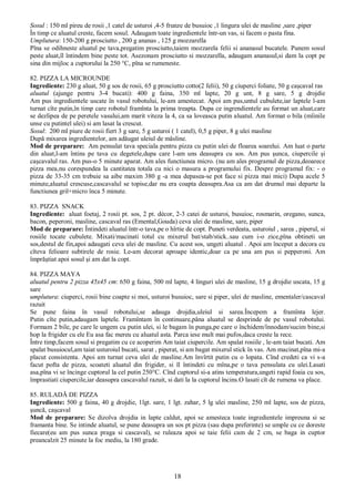 18
Sosul : 150 ml pireu de rosii ,1 catel de usturoi ,4-5 frunze de busuioc ,1 lingura ulei de masline ,sare ,piper
În timp ce aluatul creste, facem sosul. Adaugam toate ingredientele într-un vas, si facem o pasta fina.
Umplutura: 150-200 g prosciutto , 200 g ananas , 125 g mozzarella
Pîna se odihneste aluatul pe tava,pregatim prosciutto,taiem mozzarela felii si ananasul bucatele. Punem sosul
peste aluat,îl întindem bine peste tot. Asezonam prosciutto si mozzarella, adaugam ananasul,si dam la copt pe
sina din mijloc a cuptorului la 250 °C, pîna se rumeneste.
82. PIZZA LA MICROUNDE
Ingrediente: 230 g aluat, 50 g sos de rosii, 65 g prosciutto cotto(2 felii), 50 g ciuperci foliate, 50 g caşcaval ras
aluatul (ajunge pentru 3-4 bucati): 400 g faina, 350 ml lapte, 20 g unt, 8 g sare, 5 g drojdie
Am pus ingredientele uscate în vasul robotului, le-am amestecat. Apoi am pus,untul cubulete,iar laptele l-am
turnat cîte putin,în timp care robotul framînta la prima treapta. Dupa ce ingrendientele au format un aluat,care
se dezlipea de pe peretele vasului,am marit viteza la 4, ca sa loveasca putin aluatul. Am format o bila (mîinile
unse cu putintel ulei) si am lasat la crescut.
Sosul: 200 ml piure de rosii fiert 3 g sare, 5 g usturoi ( 1 catel), 0,5 g piper, 8 g ulei masline
După mixarea ingredientelor, am adăugat uleiul de măsline.
Mod de preparare: Am pensulat tava speciala pentru pizza cu putin ulei de floarea soarelui. Am luat o parte
din aluat,l-am întins pe tava cu degetele,dupa care l-am uns deasupra cu sos. Am pus şunca, ciupercile şi
caşcavalul ras. Am pus-o 5 minute aparat. Am ales functiunea micro. (nu am ales programul de pizza,deoarece
pizza mea,nu corespundea la cantitatea totala cu nici o masura a programului fix. Despre programul fix: - o
pizza de 33-35 cm trebuie sa aibe maxim 380 g -a mea depasea-se pot face si pizza mai mici) Dupa acele 5
minute,aluatul crescuse,cascavalul se topise,dar nu era coapta deasupra.Asa ca am dat drumul mai departe la
functiunea gril+micro înca 5 minute.
83. PIZZA SNACK
Ingrediente: aluat foetaj, 2 rosii pt. sos, 2 pt. décor, 2-3 catei de usturoi, busuioc, rosmarin, oregano, sunca,
bacon, peperoni, masline, cascaval ras (Emental,Gouda) ceva ulei de masline, sare, piper
Mod de preparare: Întindeti aluatul într-o tava,pe o hîrtie de copt. Puneti verdeata, usturoiul , sarea , piperul, si
rosiile tocate cubulete. Mixati/macinati totul cu mixerul bat/stab/stick..sau cum i-o zice,pîna obtineti un
sos,destul de fin,apoi adaugati ceva ulei de masline. Cu acest sos, ungeti aluatul . Apoi am început a decora cu
cîteva felioare subtirele de rosie. Le-am decorat aproape identic,doar ca pe una am pus si pepperoni. Am
împrăştiat apoi sosul şi am dat la copt.
84. PIZZA MAYA
aluatul pentru 2 pizza 45x45 cm: 650 g faina, 500 ml lapte, 4 linguri ulei de masline, 15 g drojdie uscata, 15 g
sare
umplutura: ciuperci, rosii bine coapte si moi, usturoi busuioc, sare si piper, ulei de masline, ementaler/cascaval
razuit
Se pune faina în vasul robotului,se adauga drojdia,uleiul si sarea.Începem a framînta lejer.
Putin cîte putin,adaugam laptele. Framîntam în continuare,pâna aluatul se desprinde de pe vasul robotului.
Formam 2 bile, pe care le ungem cu putin ulei, si le bagam în punga,pe care o închidem/înnodam/sucim bine,si
hop la frigider cu ele Eu asa fac mereu cu aluatul asta. Parca iese mult mai pufos,daca creste la rece.
Între timp,facem sosul si pregatim cu ce acoperim Am taiat ciupercile. Am spalat rosiile , le-am taiat bucati. Am
spalat busuiocul,am taiat usturoiul bucati, sarat , piperat, si am bagat mixerul stick în vas. Am macinat,pîna mi-a
placut consistenta. Apoi am turnat ceva ulei de masline.Am învîrtit putin cu o lopata. Cînd credeti ca vi s-a
facut pofta de pizza, scoateti aluatul din frigider, si îl întindeti cu mîna,pe o tava pensulata cu ulei.Lasati
asa,pîna vi se încinge cuptorul la cel putin 250°C. Cînd cuptorul si-a atins temperatura,ungeti rapid foaia cu sos,
împrastiati ciupercile,iar deasupra cascavalul razuit, si dati la la cuptorul încins.O lasati cît de rumena va place.
85. RULADĂ DE PIZZA
Ingrediente: 500 g faina, 40 g drojdie, 1lgt. sare, 1 lgt. zahar, 5 lg ulei masline, 250 ml lapte, sos de pizza,
şuncă, caşcaval
Mod de preparare: Se dizolva drojdia in lapte caldut, apoi se amesteca toate ingredientele impreuna si se
framanta bine. Se intinde aluatul, se pune deasupra un sos pt pizza (sau dupa preferinte) se umple cu ce doreste
fiecare(eu am pus sunca praga si cascaval), se ruleaza apoi se taie felii cam de 2 cm, se baga in cuptor
preancalzit 25 minute la foc mediu, la 180 grade.
 