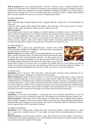 20
Mod de preparare: Se toaca marunt mozarella si mezelul si amesteca apoi cu verdeata,cascavalul razuit,
ciupercile si sosul picant de rosii. Aluatul l-am framantat si lasat la dospit in cald, apoi l-am impartit in 6 parti si
am intins din fiecare cate un patrat pe care am pus umplutura. Se formeaza triunghiuri care se pun in tava cu
hartie de copt si inteapa de 2-3 ori cu o furculita.se lasa inca 10-15min. Se ung cu o lingura lapte/smantana
dulce si presara deasupra ceva cascaval ras. Se coc la 180 grade pentru 20min.
92.PIZZA AFRODITA
Ingrediente:
aluat: 250 g făină albă, 2 lingurite drojdie uscată, ½ lingurita zahăr alb, 2 linguri ulei, 125 ml apă călduţă,1 ou
întreg, sare
umplutură: 200 g ciuperci, 200 g măsline fără sâmburi, 200 g ardei gras, 100 g morcov,frunze de busuioc ,
oregano, cimbru , piper alb măcinat , 300 g caşcaval ras, 400 g sos de roşii
Mod de preparare
Se lasa drojdia cateva minute in apa calduta sa se inmoaie impreuna cu zaharul si sarea. Se adauga oul batut,
uleiul si faina. Se framanta pana nu se mai lipeste de mana. Pizza aceasta am facut-o de data aceasta fara carne.
Am folosit pentru umplutura: ciuperci, masline, ardei rosu, morcov, taiate marunt. Toate acestea NU au fost
calite. Se intinde blatul peste care se pune un sos de pizza in strat subtire. Eu in sosul de pizza adaug plante
aromate: busuioc, oregano, marar, putin cimbru si piper macinat. Se presara umplutura peste blat si apoi
cascavalul ras, dupa care se ruleaza si se taie felii de 2-3 cm grosime. Se coace la foc mic.
93. PIZZA BAGHETA
Ingrediente: 350 gr aluat pizza (apa+faina+sare), cascaval razuit asortat
(mozzarella+edam+cheddar de la Hochland), felii salam picant (gen peperoni,
un salam unguresc cu boia iute) , oregano
Mod de preparare: Se intinde aluatul in forma dreptunghiulara cat mai subtire
puteti, ca atunci cand faceti pizza. Pe jumatate din aluat se pun feliile de salam.
Se presara apoi mult cascaval deasupra salamului Se aduce partea de aluat
neacoperita peste partea cu umplutura. Se taie apoi aluatul pe latime in fasii cam
de 2 degete grosime (folositi un cutit de pizza sau unul zimtat, care sa taie usor
aluatul, chiar un cutter). Se ia fiecare fasie si se rasuceste de la ambele capete, ca si cum stoarceti apa dintr-un
prosop. Se pun fasiile rasucite in tava de copt acoperita cu hartie de copt. Se presara oregano pe baghete. Le
introducem la cuptor pana baghetele devin crocante, la 220C .Se servesc cu sos de rosii cu busuioc
94. PIZZA CEAS
Ingrediente: pentru 2 persoane: 100 g aluat pizza, pasta de tomate, crenvursti, branza mozzarella sau cas,
cascaval, masline negre, 1 felie gogosar sau ardei rosu ulei de masline
Mod de preparare: Aluatul de pizza se intinde si se pune intr-o forma rotunda, apoi se unge cu pasta de
tomate, amestecata dupa gust, cu ulei de masline, sare si putin busuioc. Dupa care se baga la cuptor. Cat este
cald blatul de pizza, se formeaza orele cu rondele de mozzarella, cascaval si crenvursti si cu jumatati de masline
si cubulete de cascaval. Adica, se face un rotund mai mare din mozzarella, unul mai mic de crenvursti, unul si
mai mic de masline, iar ultimul va fi un rotund mic din gogosar rosu. Se pun unul peste altul. Limbile ceasului
le puteti face din 2 felii de salam victoria. Pentru un aspect si mai interesant puteti face orele, 12, 3, 6 si 9 din
mozzarella, crenvursti si masline, iar restul dupa cum am descris mai sus (dar fara mozzarella).
95. PIZZA BUNICII
Ingrediente: 1 blat de pizza semi-preparat, 1 conserva de ton in ulei de masline (de preferinta sa nu fie ton
maruntit), 250 g sos de rosii, o jumatate de ceapa rosie, 200 g branza, ulei de masline dupa gust, oregano, sare.
Mod de preparare: Taiati ceapa cat mai subtire, branza in cubulete foarte mici si adaugati putin oregano in
sosul de tomate. Adaugati si tonul scurs in sosul de tomate si amestecati usor. Ungeti aluatul cu ulei de masline.
Puneti deasupra tonul amestecat cu sosul de tomate, apoi ornati cu ceapa taiata subtire si cubuletele de branza.
Se da la cuptorul incins la 220° aproximativ 40 minute.
96. PIZZA SAVUROASĂ
Ingrediente: 2 oua, 1 lingura tarate, 2 linguri faina naut, 2 linguri ulei masline, 3 linguri cascaval ras, 1 ardei
gras, 1 ceapa mica, 4 carnaciori de oaie, 1/2 rosie medie sare, piper, boia iute afumata (pimenton), cimbru –
dupa gust
Mod de preparare: Se amesteca toate in ordinea: ouale, uleiul, fainurile, cascavalul, ardeiul, 1/2 din ceapa si
condimentele. Se taie feliute jumatatea de rosie, se taie bucatele micute carnaciorii si cealalta jumatate de ceapa
si se pun deasupra. Se da la cuptor 25 min si gata.
 