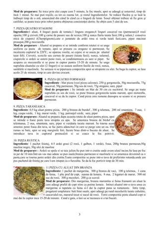 3
Mod de preparare: Se trece prin ulei ceapa cam 5 minute, la foc moale, apoi se adaugă şi usturoiul, timp de
încă 1 minut. Se mai pun roşiile, cu tot cu zeama lor, şi restul îngredientelor. Se reduce flacăra şi se lasă la
înăbuşit timp de o oră, amestcând din când în când cu o lingură de lemn. Sosul obţinut trebuie să fie gros şi
catifelat; se poate trece prin robot pentru obţinerea consistenţei dorite. Se obţin cam 3 căni de sos.
7. PIZZA QUATRO STAGIONI
Ingrediente:1 aluat, 4 linguri pasta de tomate,1 lingura oregano,6 linguri cascaval ras (parmezan),8 rosii
oparite,100 g creveti,100 g carne de pasare sau de scoica,100 g sunca fiarta taiata fasii,100 g salam,1 conserva
mica de ciuperci (Champignons),cate o jumatate de ardei rosu si verde taiati fasii,sare, piper macinat
proaspat,200 g mozzarella
Mod de preparare : Aluatul se prepara si se intinde conform retetei si se unge
uniform cu pasta de tomate, apoi se presara cu oregano si parmezan. Se
incalzeste cuptorul la 2200
C, se oparesc rosiile, se cojesc si se asaza pe aluatul
taiat felii. Crevetii, scoicile sau carnea de pasare (taiata fasii), sunca, salamul,
ciupercile si ardeii se astern peste rosii, se condimenteaza cu sare si piper. Se
acopera cu mozzarella si se pune in cuptor pentru 15-20 de minute. Se unge
suprafata aluatului cu ulei (2 linguri) si se aseaza uniform fasiile de rosii, sunca,
sardelele si maslinele. Se sareaza si se pipereaza compozitia apoi se stropeste cu ulei. Se baga la cuptor, se lasa
acolo 25 de minute, timp in care devine crocant.
8. PIZZA QUATRO FORMAGGI
Ingrediente : blat pizza (vezi pizza calzone), 250 g gorgonzola, 50g mozzarella, 75g
cascaval, 50g parmezan, 50g sos de rosii, 75g oregano, sare, piper
Mod de preparare : Se intinde un blat de 30 cm cu sucitorul. Se unge pe toata
suprafata cu sos de rosii, se pune branza gorgonzola taiata marunt, apoi motarella,
cascaval si se da la cuptor. Cand pizza este rumena deasupra se scoate si se presara
parmezan.
9. PIZZA TARANEASCA
Ingrediente: 0,5 kg aluat pentru pizza, 200 g branza de burduf , 300 g telemea, 200 ml smantana, 7 oua, 1
leg. ceapa verde, 1 leg. marar verde, 1 leg. patrunjel verde, sare, piper
Mod de preparare: Aluatul se prepara dupa aceasta reteta de aluat pentru pizza, apoi
se intinde o foaie peste tava stropita cu apa. Se amesteca branza de birduf cu
telemeaua, 2 oua, smantana, sare, piper si verdeata tocata marunt. Se toarna acest
amestec peste foaia din tava, se fac patru adancituri in care se parge cate un ou. Oul
ramas se bate, apoi se ung marginile foii, facute brau dintr-o bucata de aluat. Se
introduce tava in cuptorul preincalzit si se coace la foc potrivit.
10. PIZZA RUSTICA
Ingrediente: 1 pachet foietaj, 4-5 ardei grasi (2 rosii, 1 galben, 1 verde), 5oua, 200g branza parmezan,50g
masline negre, 50g ulei de masline
Mod de preparare : Ardeii se spala si se taie julien.Se pun intr-o cratita unde avem uleul incins.Se lasa pe foc
in jur de 10 min.Într-un vas mai adanc se pun ouale,branza parmezan si maslinele si se amesteca devenind ca o
pasta,care se toarna peste ardeii din cratita.Toata compozitia se pune intr-o tava de preferinta rotunda,unde am
pus pachetul de foietaj pe care l-am intepat cu o furculita. Se da la foc portivit timp de 30 min.
11.PIZZA CU ALUAT DIN BRANZA
Ingrediente: 1 pachet de margarina, 300 g branza de vaci, 100 g telemea, 1 cana
de faina, 1 plic praf de copt, zeama de lamaie, 8 oua, 2 legaturi de marar, 500 ml
suc de rosii, 300 g mezeluri, 200 g ca scaval.
Mod de preparare: Din margarina, branza maruntita si faina framanti un aluat la
care adaugi praful de copt stins cu putina lamaie. Intinzi aluatul intr-o tava unsa cu
margarina si tapetata cu faina si-l dai la cuptor pana se rumeneste. Intre timp,
pregatesti umplutura: bati bine ouale, apoi adaugi pe rand mezelurile taiate cubulete,
cascavalul ras, mararul tocat si sucul de rosii. Torni compozitia peste aluatul copt si
mai dai la cuptor inca 15-20 de minute. Cand e gata, o lasi sa se raceasca si o tai bucati.
 