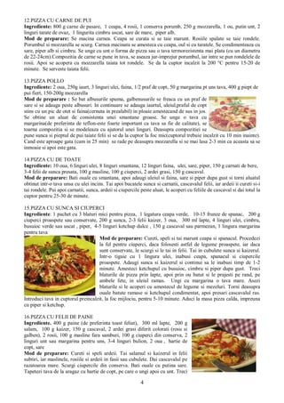 4
12.PIZZA CU CARNE DE PUI
Ingrediente: 800 g carne de pasare, 1 ceapa, 4 rosii, 1 conserva porumb, 250 g mozzarella, 1 ou, putin unt, 2
linguri tarate de ovaz, 1 lingurita cimbru uscat, sare de mare, piper alb.
Mod de preparare: Se macina carnea. Ceapa se curata si se taie marunt. Rosiile spalate se taie rondele.
Porumbul si mozzarella se scurg. Carnea macinata se amesteca cu ceapa, oul si cu taratele. Se condimenteaza cu
sare, piper alb si cimbru. Se unge cu unt o forma de pizza sau o tava termorezistenta mai plata (cu un diametru
de 22-24cm).Compozitia de carne se pune in tava, se aseaza jur-imprejur porumbul, iar intre se pun rondelele de
rosii. Apoi se acopera cu mozzarella taiata tot rondele. Se da la cuptor incalzit la 200 °C pentru 15-20 de
minute. Se serveste taiata felii.
13.PIZZA POLLO
Ingrediente: 2 oua, 250g iaurt, 3 linguri ulei, faina, 1/2 praf de copt, 50 g margarina pt uns tava, 400 g piept de
pui fiert, 150-200g mozzarella
Mod de preparare : Se bat albusurile spuma, galbenusurile se freaca cu un praf de
sare si se adauga peste albusuri. In continuare se adauga iaurtul, uleiul,praful de copt
stins cu un pic de otet si faina(cernuta in prealabil) in ploaie amestecand de sus in jos.
Se obtine un aluat de consistenta unei smantane groase. Se unge o tava cu
margarina(de preferinta de teflon-este foarte important ca tava sa fie de calitate), se
toarna compozitia si se modeleaza cu ajutorul unei linguri. Deasupra compozitiei se
pune sunca si pieptul de pui taiate felii si se da la cuptor la foc mic(cuptorul trebuie incalzit cu 10 min inainte).
Cand este aproape gata (cam in 25 min) se rade pe deasupra mozzarella si se mai lasa 2-3 min ca aceasta sa se
inmoaie si apoi este gata.
14.PIZZA CU DE TOATE
Ingrediente: 10 oua, 6 linguri ulei, 8 linguri smantana, 12 linguri faina, ulei, sare, piper, 150 g carnati de bere,
3-4 felii de sunca presata, 100 g masline, 100 g ciuperci, 2 ardei grasi, 150 g cascaval.
Mod de preparare: Bati ouale cu smantana, apoi adaugi uleiul si faina, sare si piper dupa gust si torni aluatul
obtinut intr-o tava unsa cu ulei incins. Tai apoi bucatele sunca si carnatii, cascavalul felii, iar ardeii ii cureti si-i
tai rondele. Pui apoi carnatii, sunca, ardeii si ciupercile peste aluat, le acoperi cu feliile de cascaval si dai totul la
cuptor pentru 25-30 de minute.
15.PIZZA CU SUNCA SI CIUPERCI
Ingrediente: 1 pachet cu 3 blaturi mici pentru pizza, 1 legatura ceapa verde, 10-15 frunze de spanac, 200 g
ciuperci proaspete sau conservate, 200 g sunca, 2-3 felii kaizer, 3 oua, 300 ml lapte, 4 linguri ulei, cimbru,
busuioc verde sau uscat , piper, 4-5 linguri ketchup dulce , 150 g cascaval sau parmezan, 1 lingura margarina
pentru tava
Mod de preparare: Cureti, speli si tai marunt ceapa si spanacul. Procedezi
la fel pentru ciuperci, daca folosesti astfel de legume proaspete, iar daca
sunt conservate, le scurgi si le tai in felii. Tai in cubulete sunca si kaizerul.
Intr-o tigaie cu 1 lingura ulei, inabusi ceapa, spanacul si ciupercile
proaspete. Adaugi sunca si kaizerul si continui sa le inabusi timp de 1-2
minute. Amesteci ketchupul cu busuioc, cimbru si piper dupa gust. Treci
blaturile de pizza prin lapte, apoi prin ou batut si le prajesti pe rand, pe
ambele fete, in uleiul ramas. Ungi cu margarina o tava mare. Asezi
blaturile si le acoperi cu amestecul de legume si mezeluri. Torni deasupra
ouale batute ramase si ketchupul condimentat, apoi presari cascavalul ras.
Introduci tava in cuptorul preincalzit, la foc mijlociu, pentru 5-10 minute. Aduci la masa pizza calda, impreuna
cu piper si ketchup.
16.PIZZA CU FELII DE PAINE
Ingrediente. 400 g paine (de preferinta toast feliat), 300 ml lapte, 200 g
salam, 100 g kaizer, 150 g cascaval, 2 ardei grasi diferit colorati (rosu si
galben), 2 rosii, 100 g masline fara samburi, 100 g ciuperci din conserva, 2
linguri unt sau margarina pentru uns, 3-4 linguri bulion, 2 oua , hartie de
copt, sare
Mod de preparare: Cureti si speli ardeii. Tai salamul si kaizerul in felii
subtiri, iar maslinele, rosiile si ardeii in fasii sau cubulete. Dai cascavalul pe
razatoarea mare. Scurgi ciupercile din conserva. Bati ouale cu putina sare.
Tapetezi tava de la aragaz cu hartie de copt, pe care o ungi apoi cu unt. Treci
 