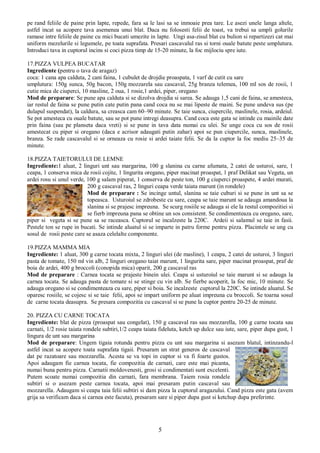 5
pe rand feliile de paine prin lapte, repede, fara sa le lasi sa se inmoaie prea tare. Le asezi unele langa altele,
astfel incat sa acopere tava asemenea unui blat. Daca nu folosesti felii de toast, va trebui sa umpli golurile
ramase intre feliile de paine cu mici bucati umezite in lapte. Ungi asa-zisul blat cu bulion si repartizezi cat mai
uniform mezelurile si legumele, pe toata suprafata. Presari cascavalul ras si torni ouale batute peste umplutura.
Introduci tava in cuptorul incins si coci pizza timp de 15-20 minute, la foc mijlociu spre iute.
17.PIZZA VULPEA BUCATAR
Ingrediente (pentru o tava de aragaz)
coca: 1 cana apa calduta, 2 cani faina, 1 cubulet de drojdie proaspata, 1 varf de cutit cu sare
umplutura: 150g sunca, 50g bacon, 150g mozzarela sau cascaval, 25g branza telemea, 100 ml sos de rosii, 1
cutie mica de ciuperci, 10 masline, 2 oua, 1 rosie,1 ardei, piper, oregano
Mod de preparare: Se pune apa calduta si se dizolva drojdia si sarea. Se adauga 1,5 cani de faina, se amesteca,
iar restul de faina se pune putin cate putin pana cand coca nu se mai lipeste de maini. Se pune undeva sus (pe
dulapul suspendat), la caldura, sa creasca cam 60–90 minute. Se taie sunca, ciupercile, maslinele, rosia, ardeiul.
Se pot amesteca cu ouale batute, sau se pot pune intregi deasupra. Cand coca este gata se intinde cu mainile date
prin faina (sau pe planseta daca vreti) si se pune in tava data numai cu ulei. Se unge coca cu sos de rosii
amestecat cu piper si oregano (daca e acrisor adaugati putin zahar) apoi se pun ciupercile, sunca, maslinele,
branza. Se rade cascavalul si se orneaza cu rosie si ardei taiate felii. Se da la cuptor la foc mediu 25–35 de
minute.
18.PIZZA TAIETORULUI DE LEMNE
Ingrediente:1 aluat, 2 linguri unt sau margarina, 100 g slanina cu carne afumata, 2 catei de usturoi, sare, 1
ceapa, 1 conserva mica de rosii cojite, 1 lingurita oregano, piper macinat proaspat, 1 praf Delikat sau Vegeta, un
ardei rosu si unul verde, 100 g salam piperat, 1 conserva de peste ton, 100 g ciuperci proaspete, 4 ardei murati,
200 g cascaval ras, 2 linguri ceapa verde taiata marunt (in rondele)
Mod de preparare : Se incinge untul, slanina se taie cuburi si se pune in unt sa se
topeasca. Usturoiul se zdrobeste cu sare, ceapa se taie marunt se adauga amandoua la
slanina si se prajesc impreuna. Se scurg rosiile se adauga si ele la restul compozitiei si
se fierb impreuna pana se obtine un sos consistent. Se condimenteaza cu oregano, sare,
piper si vegeta si se pune sa se raceasca. Cuptorul se incalzeste la 220C. Ardeii si salamul se taie in fasii.
Pestele ton se rupe in bucati. Se intinde aluatul si se imparte in patru forme pentru pizza. Placintele se ung cu
sosul de rosii peste care se asaza celelalte componente.
19.PIZZA MAMMA MIA
Ingrediente: 1 aluat, 300 g carne tocata mixta, 2 linguri ulei (de masline), 1 ceapa, 2 catei de usturoi, 3 linguri
pasta de tomate, 150 ml vin alb, 2 linguri oregano taiat marunt, 1 lingurita sare, piper macinat proaspat, praf de
boia de ardei, 400 g broccoli (conopida mica) oparit, 200 g cascaval ras
Mod de preparare : Carnea tocata se prajeste binein ulei. Ceapa si usturoiul se taie marunt si se adauga la
carnea tocata. Se adauga pasta de tomate si se stinge cu vin alb. Se fierbe acoperit, la foc mic, 10 minute. Se
adauga oregano si se condimenteaza cu sare, piper si boia. Se incalzeste cuptorul la 220C. Se intinde aluatul. Se
oparesc rosiile, se cojesc si se taie felii, apoi se impart uniform pe aluat impreuna cu broccoli. Se toarna sosul
de carne tocata deasupra. Se presara compozitia cu cascaval si se pune la cuptor pentru 20-25 de minute.
20. PIZZA CU CARNE TOCATA
Ingrediente: blat de pizza (proaspat sau congelat), 150 g cascaval ras sau mozzarella, 100 g carne tocata sau
carnati, 1/2 rosie taiata rondele subtiri,1/2 ceapa taiata fideluta, ketch up dulce sau iute, sare, piper dupa gust, 1
lingura de unt sau margarina
Mod de preparare: Ungem tigaia rotunda pentru pizza cu unt sau margarina si asezam blatul, intinzandu-l
astfel incat sa acopere toata suprafata tigaii. Presaram un strat generos de cascaval
dat pe razatoare sau mozzarella. Acesta se va topi in cuptor si va fi foarte gustos.
Apoi adaugam fie carnea tocata, fie compozitia de carnati, care este mai picanta,
numai buna pentru pizza. Carnatii moldovenesti, grosi si condimentati sunt excelenti.
Putem scoate numai compozitia din carnati, fara membrana. Taiem rosia rondele
subtiri si o asezam peste carnea tocata, apoi mai presaram putin cascaval sau
mozzarella. Adaugam si ceapa taia felii subtiri si dam pizza la cuptorul aragazului. Cand pizza este gata (avem
grija sa verificam daca si carnea este facuta), presaram sare si piper dupa gust si ketchup dupa preferinte.
 