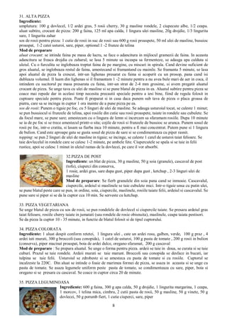 8
31. ALTA PIZZA
Ingrediente:
umplutura: 100 g dovlecel, 1/2 ardei gras, 5 rosii cherry, 30 g masline rondele, 2 ciupecute albe, 1/2 ceapa.
aluat subtire, crocant de pizza: 200 g faina, 125 ml apa calda, 1 lingura ulei masline, 20g drojdie, 1/3 lingurita
sare, 1 lingurita zahar
sos de rosii pentru pizza: 1 cutie de rosii in suc de rosii sau 600 g rosii proaspete, 50 ml ulei de masline, busuioc
proaspat, 1-2 catei usturoi, sare, piper, optional:1 -2 frunze de telina
Mod de preparare
aluat crocant: se intinde faina pe masa de lucru, se face o adancitura in mijlocul gramezii de faina. In aceasta
adancitura se freaca drojdia cu zaharul; se lasa 5 minute sa inceapa sa fermenteze, se adauga apa calduta si
uleiul. Cu o furculita se inglobeaza treptat faina de pe margine, cu miscari in spirala. Cand devine suficient de
gros aluatul, se inglobeaza restul de faina, amestecand si framantand cu mainile. Se framanta 5 minute, se lasa
apoi aluatul de pizza la crescut, intr-un lighenas presarat cu faina si acoperit cu un prosop, pana cand isi
dubleaza volumul. Il luam din lighenas si il framantam 1 -2 minute pentru a nu avea bule mari de aer in coca, il
intindem cu sucitorul pe masa presarata cu faina, intr-un strat de 2-4 mm grosime, si avem pregatit aluatul
crocant de pizza. Se unge tava cu ulei de masline si se pune blatul de pizza in ea. Aluatul subtire pentru pizza se
coace mai repede dar in acelasi timp necesita precautii speciale pentru a iesi bine, fiind de regula folosit in
cuptoare speciale pentru pizza. Poate fi preparat si in casa daca punem sub tava de pizza o placa groasa de
piatra, care sa se incinga in cuptor 1 ora inainte de a pune pizza pe ea.
sos de rosii: Punem o tigaie pe foc, cu 5 linguri de ulei de masline. Se adauga usturoiul tocat, se caleste 1 minut;
se pun busuiocul si frunzele de telina, apoi rosiile din cutie sau rosii proaspete, taiate in rondele sau cubulete. Se
da focul mare, se pune sare; amestecam cu o lingura de lemn si incercam sa sfaramam rosiile. Dupa 10 minute
se ia de pe foc si se trece amestecul printr-o sita; cojile de rosii si frunzele de busuioc se arunca. Punem sosul de
rosii pe foc, intr-o cratita, si lasam sa fiarba inca 10 minute, pentru a fi mai concentrat. Putem pune si 1 lingura
de bulion. Cand este aproape gata se gusta sosul de pizza de sare si se condimenteaza cu piper rasnit.
topping: se pun 2 linguri de ulei de masline in tigaie; se incinge, se caleste 1 catel de usturoi taiat felioare. Se
taie dovlecelul in rondele care se calesc 1-2 minute, pe ambele fete. Ciupercutele se spala si se taie in felii
rustice, apoi se calesc 1 minut in uleiul ramas de la dovlecei, pe care il vor absorbi.
32.PIZZA DE POST
Ingrediente: un blat de pizza, 30 g masline, 50 g soia (granule), cascaval de post
(tofu), ciuperci din conserva,
1 rosie, ardei gras, sare dupa gust, piper dupa gust , ketchup , 2-3 linguri ulei de
masline
Mod de preparare: Se fierb granulele din soia pana cand se inmoaie. Cascavalul,
ciupercile, ardeiul si maslinele se taie cubulete mici. Intr-o tigaie unsa cu putin ulei,
se pune blatul peste care se pun, in ordine, soia, ciupercile, maslinele, rosiile taiate felii, ardeiul si cascavalul. Se
pune sare si piper si se da la cuptor cca 10 min. Se serveste cu ketchup.
33. PIZZA VEGETARIANA
Se unge blatul de pizza cu sos de rosii, se pun rondelele de dovlecel si ciupercile taiate. Se presara ardeiul gras
taiat felioare, rosiile cherry taiate in jumatati (sau rondele de rosie obisnuita), maslinele, ceapa taiata pestisori.
Se da pizza la cuptor 10 - 35 minute, in functie de blatul folosit si de tipul cuptorului.
34. PIZZA COLORATA
Ingrediente: 1 aluat dospit conform retetei, 1 lingura ulei , cate un ardei rosu, galben, verde, 100 g praz , 4
ardei iuti murati, 300 g broccoli (sau conopida), 1 catel de usturoi, 100 g pasta de tomate , 200 g rosii in bulion
(conserva), piper macinat proaspat, boia de ardei dulce, oregano sfaramat, 200 g cascaval
Mod de preparare : Se prepara aluatul. Se unge o forma pentru pizza. ardeii se taie in doua, se curata si se taie
cuburi. Prazul se taie rondele. Ardeii murati se taie marunt. Broccoli sau conopida se desface in bucati, iar
tulpina se taie felii. Usturoiul se zdrobeste si se amesteca cu pasta de tomate si cu rosiile. Cuptorul se
incalzeste la 220C. Din aluat se intinde o foaie de marimea formei de pizza, se asaza in aceasta si se unge cu
pasta de tomate. Se asaza legumele uniform peste pasta de tomate, se condimenteaza cu sare, piper, boia si
oregano si se presara cu cascaval. Se coace in cuptor circa 20 de minute.
35. PIZZA LEGUMINOASA
Ingrediente: 600 g faina, 300 g apa calda, 50 g drojdie, 1 lingurita margarina, 1 ceapa,
1 morcov, 1 telina mica, cimbru, 2 cutii pasta de rosii, 50 g masline, 50 g vinete, 50 g
dovlecei, 50 g porumb fiert, 1 cutie ciuperci, sare, piper
 