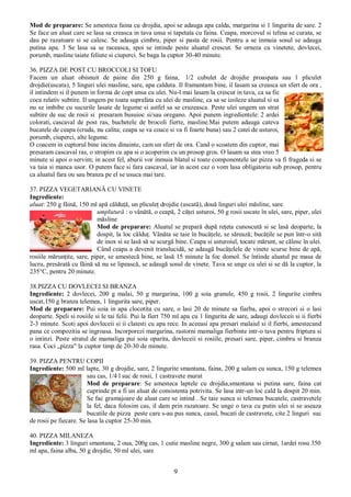 9
Mod de preparare: Se amesteca faina cu drojdia, apoi se adauga apa calda, margarina si 1 lingurita de sare. 2
Se face un aluat care se lasa sa creasca in tava unsa si tapetata cu faina. Ceapa, morcovul si telina se curata, se
dau pe razatoare si se calesc. Se adauga cimbru, piper si pasta de rosii. Pentru a se inmuia sosul se adauga
putina apa. 3 Se lasa sa se raceasca, spoi se intinde peste aluatul crescut. Se orneza cu vinetete, dovlecei,
porumb, masline taiate feliute si ciuperci. Se baga la cuptor 30-40 minute.
36. PIZZA DE POST CU BROCCOLI SI TOFU
Facem un aluat obisnuit de paine din 250 g faina, 1/2 cubulet de drojdie proaspata sau 1 pliculet
drojdie(uscata), 5 linguri ulei masline, sare, apa calduta. Il framantam bine, il lasam sa creasca un sfert de ora ,
il intindem si il punem in forma de copt unsa cu ulei. Nu-l mai lasam la crescut in tava, ca sa fie
coca relativ subtire. Il ungem pe toata suprafata cu ulei de masline, ca sa se izoleze aluatul si sa
nu se imbibe cu sucurile lasate de legume si astfel sa se cruzeasca. Peste ulei ungem un strat
subtire de suc de rosii si presaram busuioc si/sau oregano. Apoi punem ingredientele: 2 ardei
colorati, cascaval de post ras, buchetele de brocoli fierte, masline.Mai putem adauga cateva
bucatele de ceapa (cruda, nu calita; ceapa se va coace si va fi foarte buna) sau 2 catei de usturoi,
porumb, ciuperci, alte legume.
O coacem in cuptorul bine incins dinainte, cam un sfert de ora. Cand o scoatem din cuptor, mai
presaram cascaval ras, o stropim cu apa si o acoperim cu un prosop gros. O lasam sa stea vreo 5
minute si apoi o servim; in acest fel, aburii vor inmuia blatul si toate componentele iar pizza va fi frageda si se
va taia si manca usor. O putem face si fara cascaval, iar in acest caz o vom lasa obligatoriu sub prosop, pentru
ca aluatul fara ou sau branza pe el se usuca mai tare.
37. PIZZA VEGETARIANĂ CU VINETE
Ingrediente:
aluat: 250 g făină, 150 ml apă călduţă, un pliculeţ drojdie (uscată), două linguri ulei măsline, sare.
umplutură : o vânătă, o ceapă, 2 căţei usturoi, 50 g rosii uscate în ulei, sare, piper, ulei
măsline
Mod de preparare: Aluatul se prepară după reţeta cunoscută si se lasă deoparte, la
dospit, la loc călduţ. Vânăta se taie în bucăţele, se sărează; bucăţile se pun într-o sită
de inox si se lasă să se scurgă bine. Ceapa si usturoiul, tocate mărunt, se călesc în ulei.
Când ceapa a devenit translucidă, se adaugă bucăţelele de vinete scurse bine de apă,
rosiile mărunţite, sare, piper, se amestecă bine, se lasă 15 minute la foc domol. Se întinde aluatul pe masa de
lucru, presărată cu făină să nu se lipească, se adaugă sosul de vinete. Tava se unge cu ulei si se dă la cuptor, la
235°C, pentru 20 minute.
38.PIZZA CU DOVLECEI SI BRANZA
Ingrediente: 2 dovlecei, 200 g malai, 50 g margarina, 100 g soia granule, 450 g rosii, 2 lingurite cimbru
uscat,150 g branza telemea, 1 lingurita sare, piper.
Mod de preparare: Pui soia in apa clocotita cu sare, o lasi 20 de minute sa fiarba, apoi o strecori si o lasi
deoparte. Speli si rosiile si le tai felii. Pui la fiert 750 ml apa cu 1 lingurita de sare, adaugi dovleceii si ii fierbi
2-3 minute. Scoti apoi dovleceii si ii clatesti cu apa rece. In aceeasi apa presari malaiul si il fierbi, amestecand
pana ce compozitia se ingroasa. Incorporezi margarina, rastorni mamaliga fierbinte intr-o tava pentru friptura si
o intinzi. Peste stratul de mamaliga pui soia oparita, dovleceii si rosiile, presari sare, piper, cimbru si branza
rasa. Coci „pizza" la cuptor timp de 20-30 de minute.
39. PIZZA PENTRU COPII
Ingrediente: 500 ml lapte, 30 g drojdie, sare, 2 lingurite smantana, faina, 200 g salam cu sunca, 150 g telemea
sau cas, 1/4 l suc de rosii, 1 castravete murat
Mod de preparare: Se amesteca laptele cu drojdia,smantana si putina sare, faina cat
cuprinde pt a fi un aluat de consistenta potrivita. Se lasa intr-un loc cald la dospit 20 min.
Se fac gramajoare de aluat care se intind . Se taie sunca si telemea bucatele, castravetele
la fel, daca folosim cas, il dam prin razatoare. Se unge o tava cu putin ulei si se aseaza
bucatile de pizza peste care s-au pus sunca, casul, bucati de castravete, cite 2 linguri suc
de rosii pe fiecare. Se lasa la cuptor 25-30 min.
40. PIZZA MILANEZA
Ingrediente: 3 linguri smantana, 2 oua, 200g cas, 1 cutie masline negre, 300 g salam sau cirnat, 1ardei rosu 350
ml apa, faina alba, 50 g drojdie, 50 ml ulei, sare
 