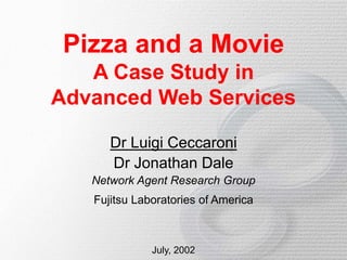 Pizza and a Movie
A Case Study in
Advanced Web Services
Dr Luigi Ceccaroni
Dr Jonathan Dale
Network Agent Research Group
Fujitsu Laboratories of America
July, 2002
 