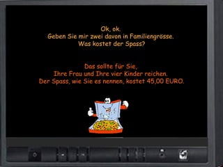 Ok, ok.
  Geben Sie mir zwei davon in Familiengrösse.
            Was kostet der Spass?


               Das sollte für Sie,
    Ihre Frau und Ihre vier Kinder reichen.
Der Spass, wie Sie es nennen, kostet 45,00 EURO.
 