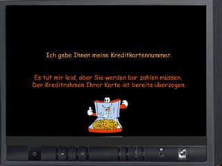 Ich gebe Ihnen meine Kreditkartennummer.


Es tut mir leid, aber Sie werden bar zahlen müssen.
Der Kreditrahmen Ihrer Karte ist bereits überzogen.
 