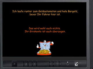 Ich laufe runter zum Geldautomaten und hole Bargeld,
              bevor Ihr Fahrer hier ist.




            Das wird wohl auch nichts.
         Ihr Girokonto ist auch überzogen.
 