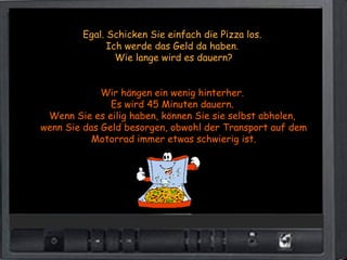 Egal. Schicken Sie einfach die Pizza los.
              Ich werde das Geld da haben.
                Wie lange wird es dauern?


             Wir hängen ein wenig hinterher.
               Es wird 45 Minuten dauern.
 Wenn Sie es eilig haben, können Sie sie selbst abholen,
wenn Sie das Geld besorgen, obwohl der Transport auf dem
           Motorrad immer etwas schwierig ist.
 