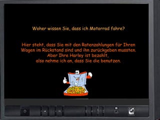 Woher wissen Sie, dass ich Motorrad fahre?


Hier steht, dass Sie mit den Ratenzahlungen für Ihren
Wagen im Rückstand sind und ihn zurückgeben mussten.
             Aber Ihre Harley ist bezahlt,
       also nehme ich an, dass Sie die benutzen.
 