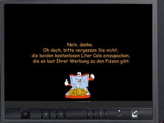 Nein, danke.
     Oh doch, bitte vergessen Sie nicht,
die beiden kostenlosen Liter Cola einzupacken,
die es laut Ihrer Werbung zu den Pizzen gibt.
 