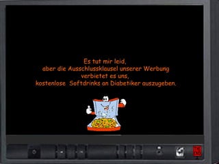 Es tut mir leid,
  aber die Ausschlussklausel unserer Werbung
               verbietet es uns,
kostenlose Softdrinks an Diabetiker auszugeben.
 