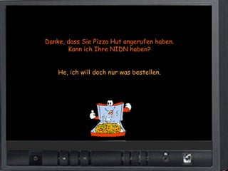 Danke, dass Sie Pizza Hut angerufen haben.
       Kann ich Ihre NIDN haben?


    He, ich will doch nur was bestellen.
 