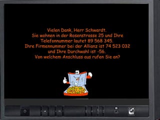 Vielen Dank, Herr Schwardt.
   Sie wohnen in der Rosenstrasse 25 und Ihre
       Telefonnummer lautet 89 568 345.
Ihre Firmennummer bei der Allianz ist 74 523 032
          und Ihre Durchwahl ist -56.
    Von welchem Anschluss aus rufen Sie an?
 