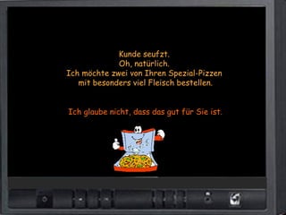 Kunde seufzt.
             Oh, natürlich.
Ich möchte zwei von Ihren Spezial-Pizzen
   mit besonders viel Fleisch bestellen.


Ich glaube nicht, dass das gut für Sie ist.
 