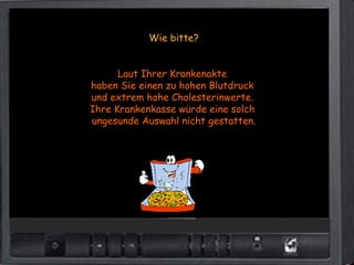 Wie bitte?


      Laut Ihrer Krankenakte
haben Sie einen zu hohen Blutdruck
und extrem hohe Cholesterinwerte.
Ihre Krankenkasse würde eine solch
ungesunde Auswahl nicht gestatten.
 