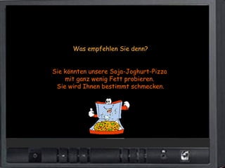 Was empfehlen Sie denn?


Sie könnten unsere Soja-Joghurt-Pizza
    mit ganz wenig Fett probieren.
 Sie wird Ihnen bestimmt schmecken.
 