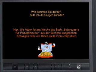 Wie kommen Sie darauf,
            dass ich das mögen könnte?




Nun, Sie haben letzte Woche das Buch „Sojarezepte
 für Feinschmecker“ aus der Bücherei ausgeliehen.
  Deswegen habe ich Ihnen diese Pizza empfohlen.
 