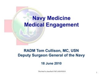 Navy Medicine
   Medical Engagement

       UNCLASSIFIED//FOUO



  RADM Tom Cullison, MC, USN
Deputy Surgeon General of the Navy

             18 June 2010

          This brief is classified UNCLASS/FOUO
                                                  UNCLASSIFIED//FOUO   1
 