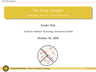The Pizza Compiler




                               The Pizza Compiler
                        extending Java in a functional way


                                          Sander Mak

                     Centre for Software Technology, Universiteit Utrecht


                                     October 19, 2006




                         Center for Software Technology                     Sander Mak
 