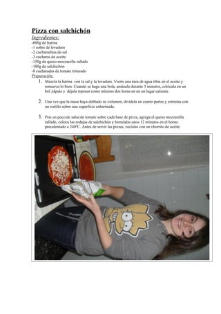 Pizza con salchichón
Ingredientes:
-600g de harina
-1 sobre de levadura
-2 cucharaditas de sal
-3 cucharas de aceite
-150g de queso mozzarella rallado
-100g de salchichón
-8 cucharadas de tomate triturado
Preparación:
1. Mezcla la harina con la sal y la levadura. Vierte una taza de agua tibia en el aceite y
remueve-lo bien. Cuando se haga una bola, amásala durante 5 minutos, colócala en un
bol ,tápala y déjala reposar como mínimo dos horas en en un lugar caliente
2. Una vez que la masa haya doblado su volumen, divídela en cuatro partes y estíralas con
un rodillo sobre una superficie enharinada.
3. Pon un poco de salsa de tomate sobre cada base de pizza, agrega el queso mozzarella
rallado, coloca las rodajas de salchichón y hornéalas unos 12 minutos en el horno
precalentado a 240ºC. Antes de servir las pizzas, rocíalas con un chorrito de aceite.