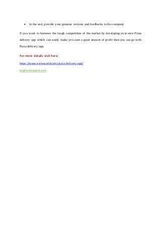  In the end, provide your genuine reviews and feedbacks to the company
If you want to hammer the tough competition of the market by developing your own Pizza
delivery app which can easily make you earn a good amount of profit then you can go with
Pizza delivery app.
For more details visit here:
https://www.esiteworld.com/pizza-delivery-app/
biz@esiteworld.com
 