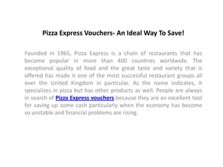 Pizza Express Vouchers- An Ideal Way To Save!

Founded in 1965, Pizza Express is a chain of restaurants that has
become popular in more than 400 countries worldwide. The
exceptional quality of food and the great taste and variety that is
offered has made it one of the most successful restaurant groups all
over the United Kingdom in particular. As the name indicates, it
specializes in pizza but has other products as well. People are always
in search of Pizza Express vouchers because they are an excellent tool
for saving up some cash particularly when the economy has become
so unstable and financial problems are rising.
 