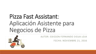 Pizza Fast Assistant:
Aplicación Asistente para
Negocios de Pizza
AUTOR: EDISSON FERNANDO SIGUA LOJA
FECHA: NOVIEMBRE 21, 2016
 