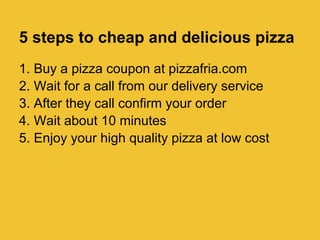 5 steps to cheap and delicious pizza
1. Buy a pizza coupon at pizzafria.com
2. Wait for a call from our delivery service
3. After they call confirm your order
4. Wait about 10 minutes
5. Enjoy your high quality pizza at low cost
 