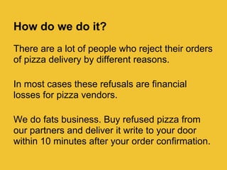 How do we do it?
There are a lot of people who reject their orders
of pizza delivery by different reasons.

In most cases these refusals are financial
losses for pizza vendors.

We do fats business. Buy refused pizza from
our partners and deliver it write to your door
within 10 minutes after your order confirmation.
 