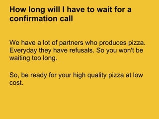 How long will I have to wait for a
confirmation call

We have a lot of partners who produces pizza.
Everyday they have refusals. So you won't be
waiting too long.

So, be ready for your high quality pizza at low
cost.
 