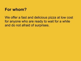 For whom?
We offer a fast and delicious pizza at low cost
for anyone who are ready to wait for a while
and do not afraid of surprises.
 