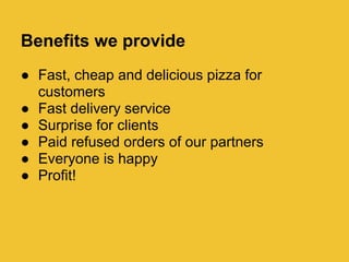 Benefits we provide
 Fast, cheap and delicious pizza for
  customers
 Fast delivery service
 Surprise for clients
 Paid refused orders of our partners
 Everyone is happy
 Profit!
 