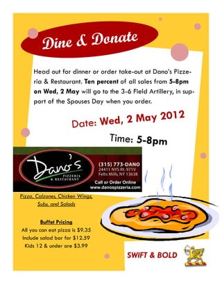 Dine & Donate
     Head out for dinner or order take-out at Dano’s Pizze-
     ria & Restaurant. Ten percent of all sales from 5-8pm
     on Wed, 2 May will go to the 3-6 Field Artillery, in sup-
     port of the Spouses Day when you order.


                      Date: Wed , 2 May 2012
                             Time: 5-8pm


                              Call or Order Online
                             www.danospizzeria.com

Pizza, Calzones, Chicken Wings,
        Subs, and Salads


         Buffet Pricing
All you can eat pizza is $9.35
Include salad bar for $12.59
 Kids 12 & under are $3.99
                                            SWIFT & BOLD
 