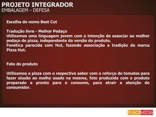 PROJETO INTEGRADOR
EMBALAGEM - DEFESA

 Escolha do nome Best Cut

 Tradução livre - Melhor Pedaço
 Utilizamos uma linguagem jovem com a intenção de associar ao melhor
 pedaço de pizza, independente da versão do produto.
 Fonética parecida com Hut, fazendo associação a tradição da marca
 Pizza Hut.


 Foto do produto

 Utilizamos a pizza com o respectivo sabor com o reforço de tomates para
 fazer alusão ao molho usado na mesma, foto produzida com o produto
 preparado e pronto para o consumo, para atrair a atenção do
 consumidor.
 